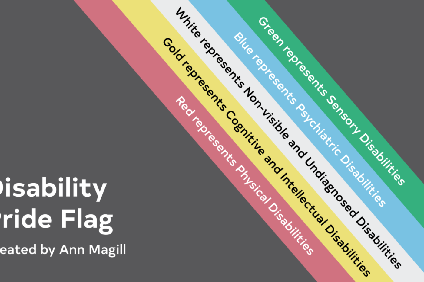 The diagonal stripes are set on a faded black background to symbolize mourning for those who have experienced neglect, violence, and death due to the disability. This flag also represents individuals cutting through darkness and barriers that separate them from society. 