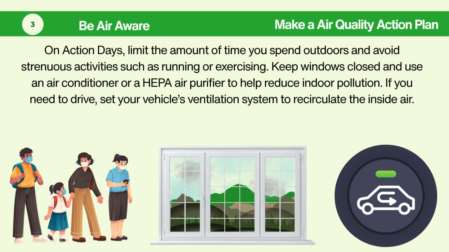 On Action Days, limit the amount of time you spend outdoors and avoid strenuous activities such as running or exercising. Keep windows closed and use an air conditioner or a HEPA air purifier to help reduce indoor pollution. If you need to drive, set your vehicle’s ventilation system to recirculate the inside air.